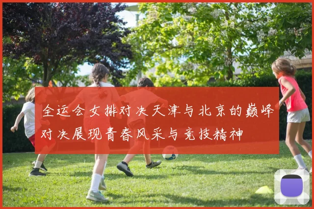 全运会女排对决天津与北京的巅峰对决展现青春风采与竞技精神