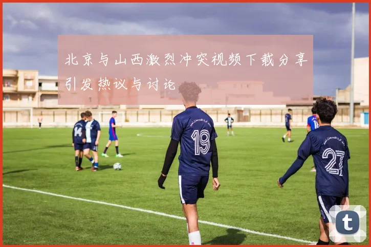 北京与山西激烈冲突视频下载分享引发热议与讨论