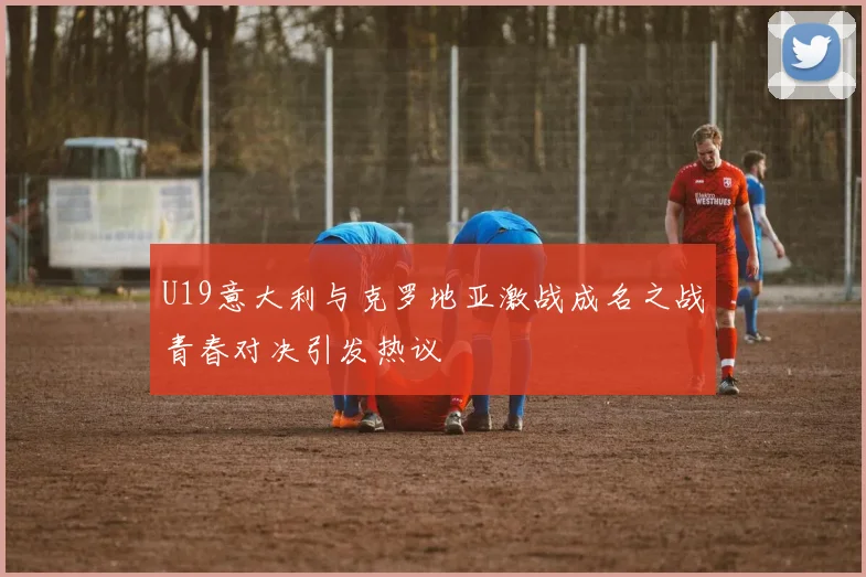 U19意大利与克罗地亚激战成名之战青春对决引发热议