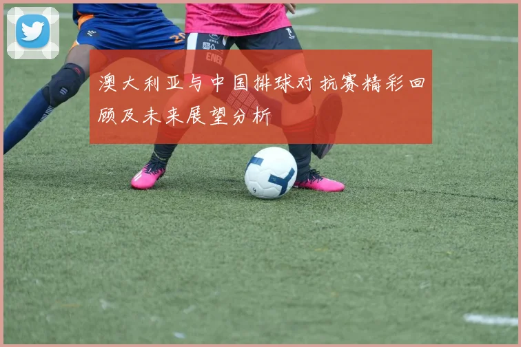 澳大利亚与中国排球对抗赛精彩回顾及未来展望分析