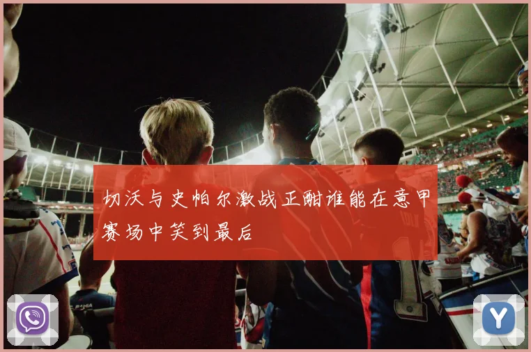 切沃与史帕尔激战正酣谁能在意甲赛场中笑到最后