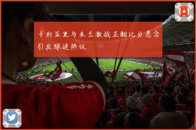 卡利亚里与米兰激战正酣比分悬念引发球迷热议