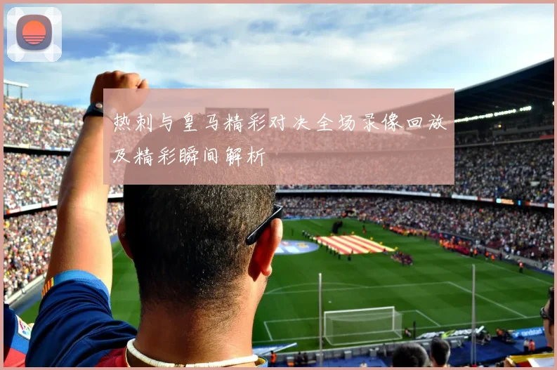 热刺与皇马精彩对决全场录像回放及精彩瞬间解析