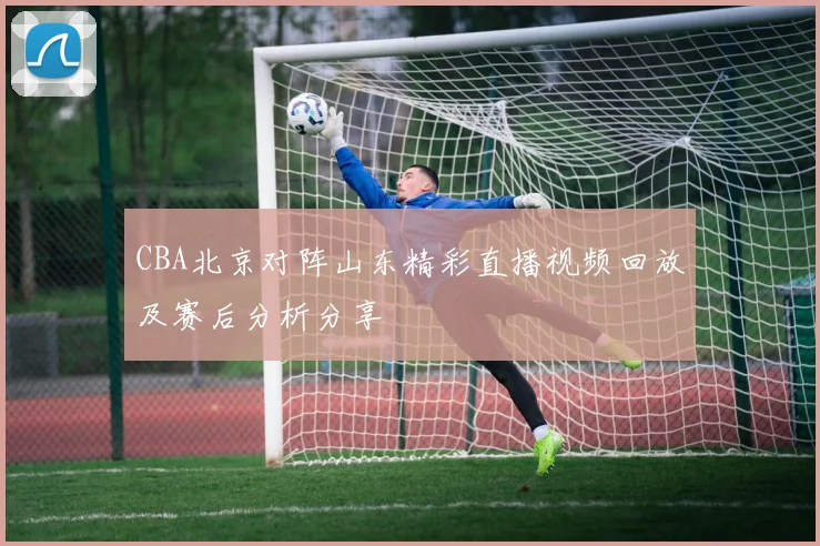 CBA北京对阵山东精彩直播视频回放及赛后分析分享