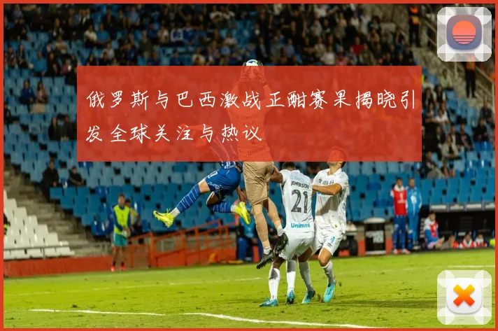 俄罗斯与巴西激战正酣赛果揭晓引发全球关注与热议