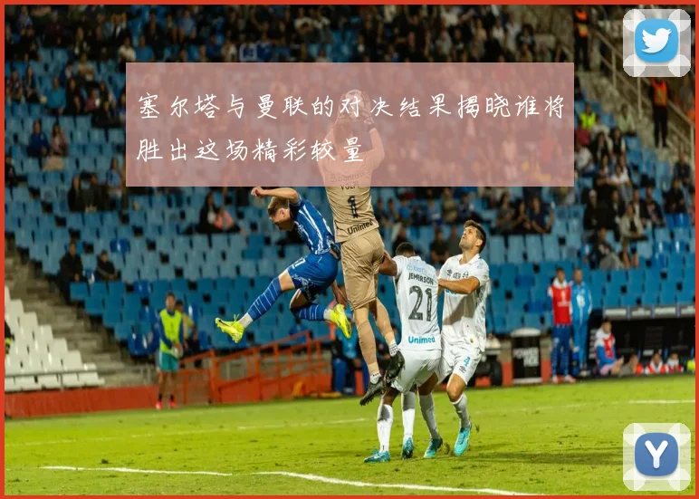 塞尔塔与曼联的对决结果揭晓谁将胜出这场精彩较量