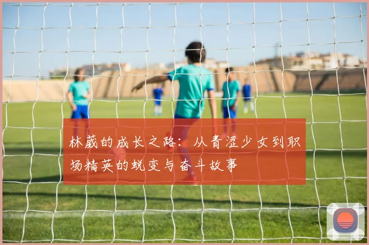 林葳的成长之路：从青涩少女到职场精英的蜕变与奋斗故事
