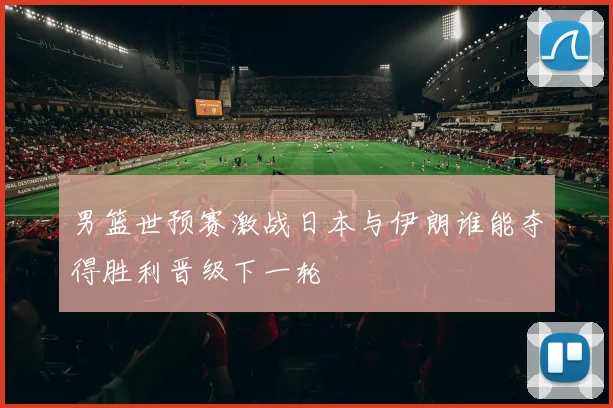 男篮世预赛激战日本与伊朗谁能夺得胜利晋级下一轮