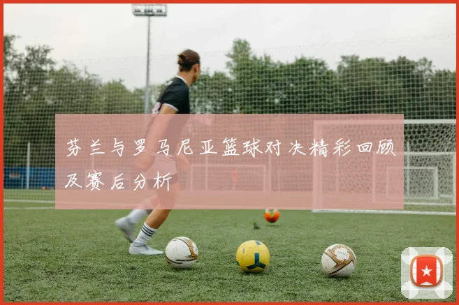 芬兰与罗马尼亚篮球对决精彩回顾及赛后分析