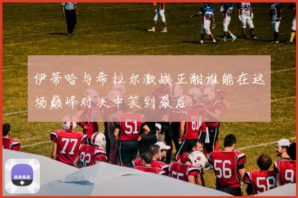 伊蒂哈与希拉尔激战正酣谁能在这场巅峰对决中笑到最后