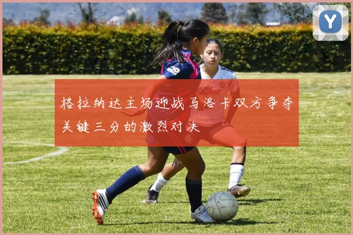格拉纳达主场迎战马洛卡双方争夺关键三分的激烈对决
