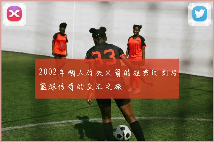 2002年湖人对决火箭的经典时刻与篮球传奇的交汇之旅