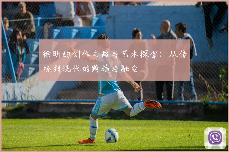 徐昕的创作之路与艺术探索：从传统到现代的跨越与融合