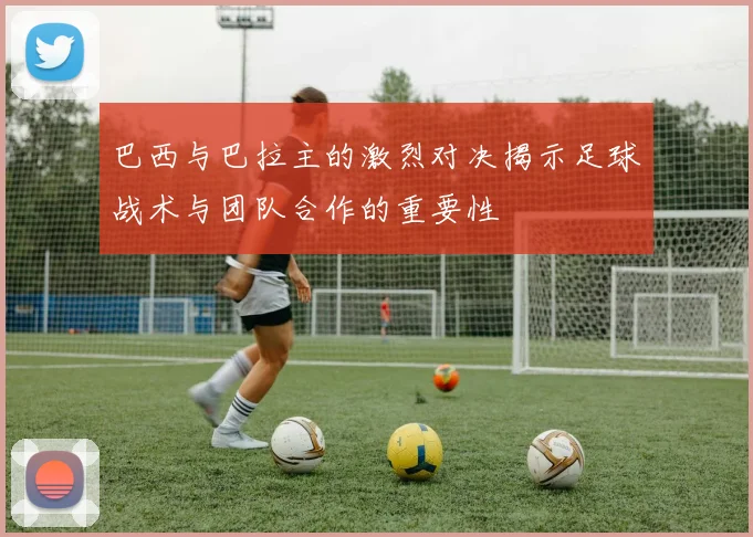 巴西与巴拉主的激烈对决揭示足球战术与团队合作的重要性