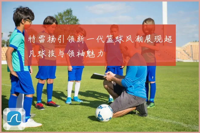 特雷杨引领新一代篮球风潮展现超凡球技与领袖魅力