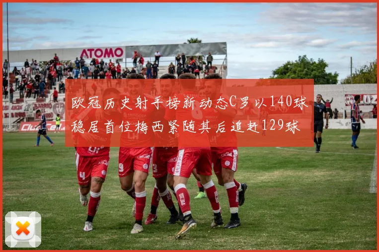 欧冠历史射手榜新动态C罗以140球稳居首位梅西紧随其后追赶129球