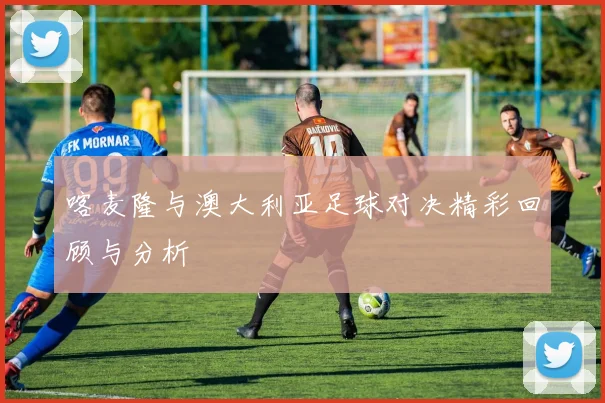 喀麦隆与澳大利亚足球对决精彩回顾与分析