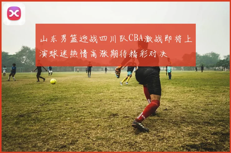 山东男篮迎战四川队CBA激战即将上演球迷热情高涨期待精彩对决