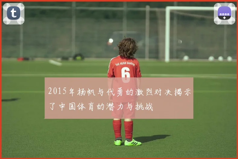 2015年杨帆与代勇的激烈对决揭示了中国体育的潜力与挑战