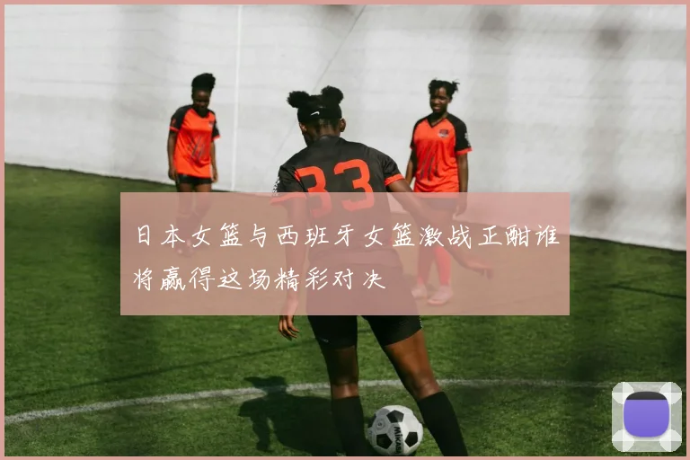 日本女篮与西班牙女篮激战正酣谁将赢得这场精彩对决