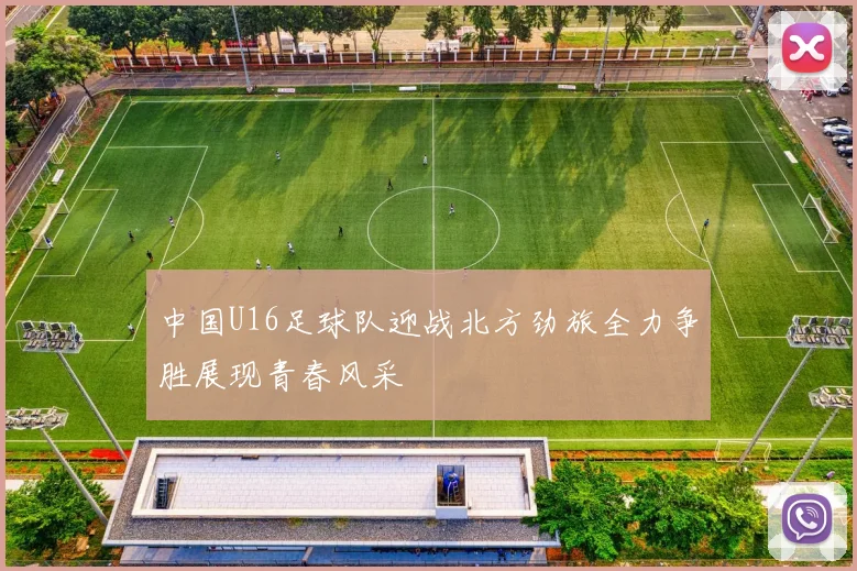中国U16足球队迎战北方劲旅全力争胜展现青春风采