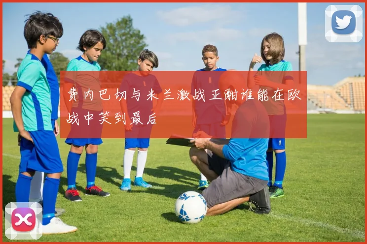 费内巴切与米兰激战正酣谁能在欧战中笑到最后