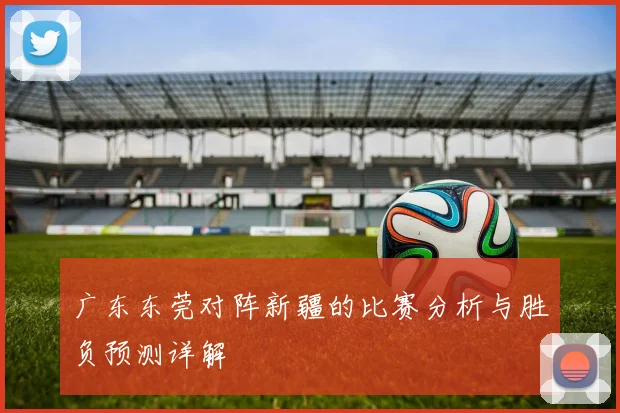 广东东莞对阵新疆的比赛分析与胜负预测详解