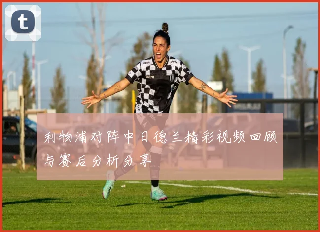 利物浦对阵中日德兰精彩视频回顾与赛后分析分享