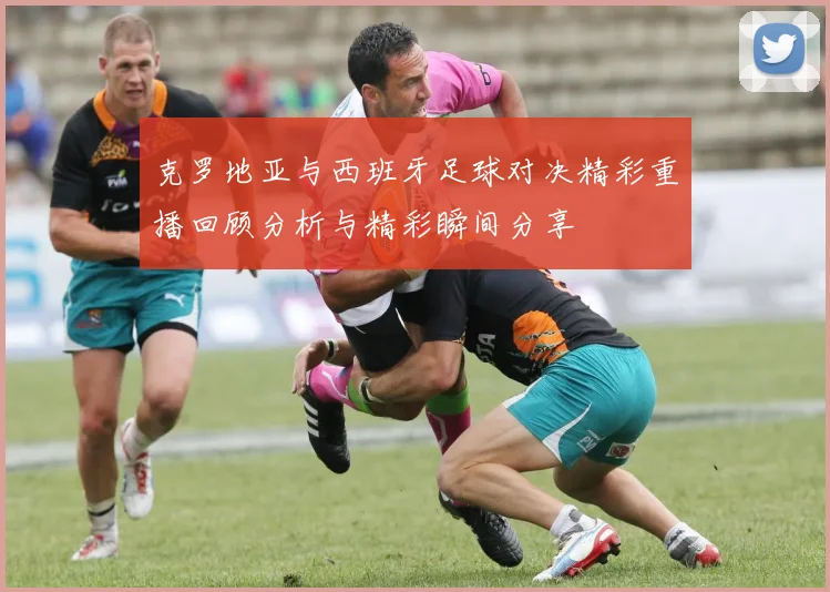 克罗地亚与西班牙足球对决精彩重播回顾分析与精彩瞬间分享