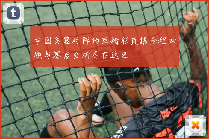 中国男篮对阵约旦精彩直播全程回顾与赛后分析尽在这里