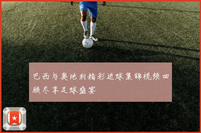 巴西与奥地利精彩进球集锦视频回顾尽享足球盛宴