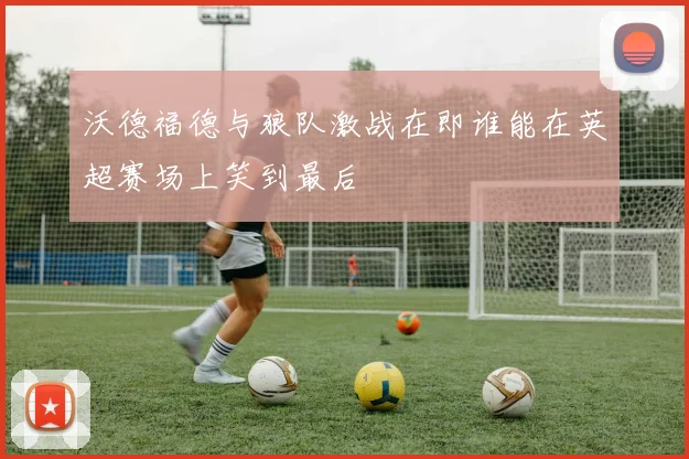 沃德福德与狼队激战在即谁能在英超赛场上笑到最后