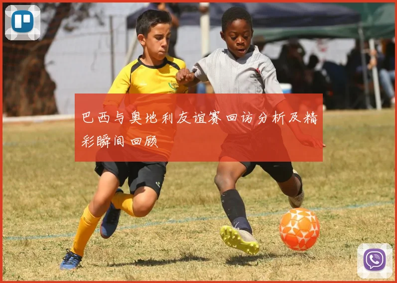 巴西与奥地利友谊赛回访分析及精彩瞬间回顾