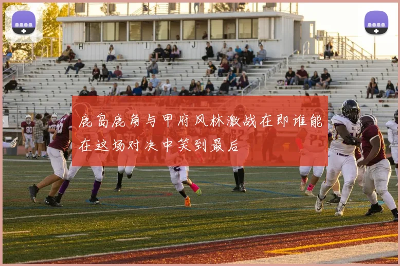 鹿岛鹿角与甲府风林激战在即谁能在这场对决中笑到最后