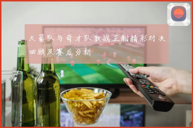 火箭队与奇才队激战正酣精彩对决回顾及赛后分析